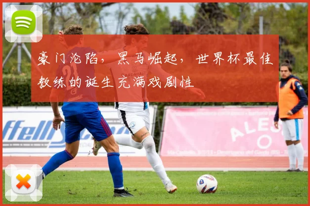 豪门沦陷，黑马崛起，世界杯最佳教练的诞生充满戏剧性