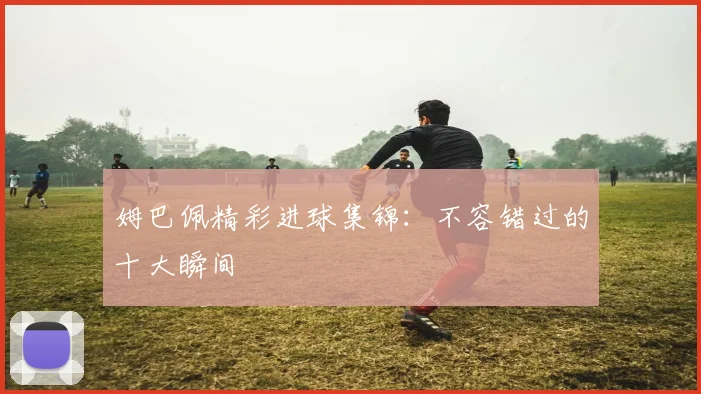 姆巴佩精彩进球集锦：不容错过的十大瞬间