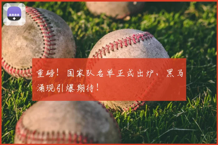 重磅！国家队名单正式出炉，黑马涌现引爆期待！