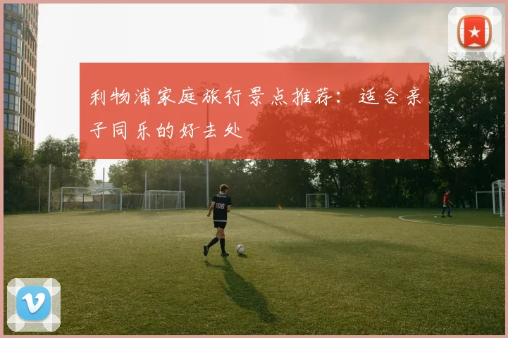利物浦家庭旅行景点推荐：适合亲子同乐的好去处