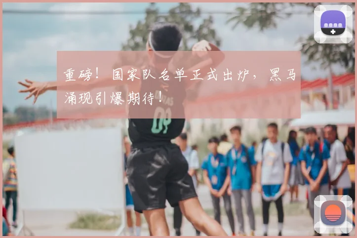重磅！国家队名单正式出炉，黑马涌现引爆期待！