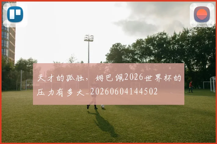 天才的孤独，姆巴佩2026世界杯的压力有多大_20260604144502
