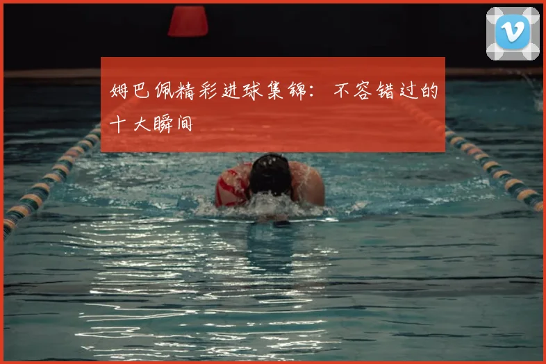 姆巴佩精彩进球集锦：不容错过的十大瞬间