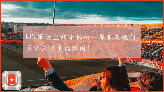 KPL赛场上的小插曲，原来是他们！真实又可爱的瞬间！