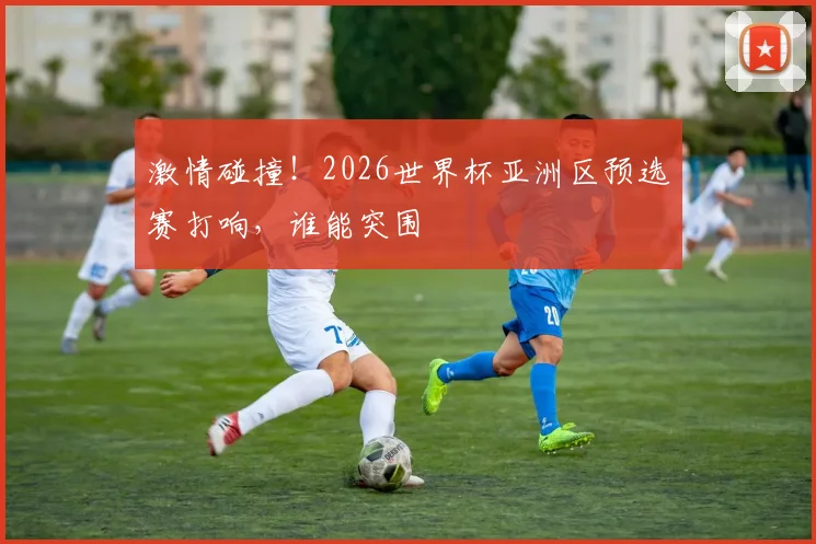 激情碰撞！2026世界杯亚洲区预选赛打响，谁能突围